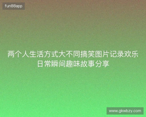 两个人生活方式大不同搞笑图片记录欢乐日常瞬间趣味故事分享